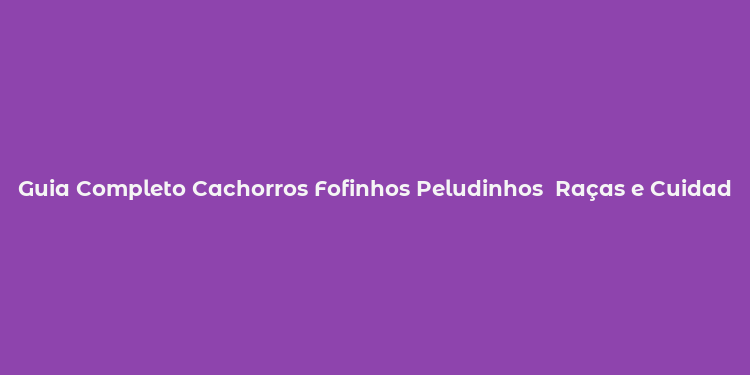 Guia Completo Cachorros Fofinhos Peludinhos  Raças e Cuidados