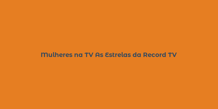 Mulheres na TV As Estrelas da Record TV