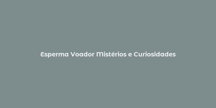 Esperma Voador Mistérios e Curiosidades