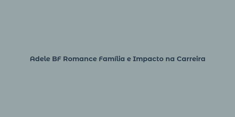 Adele BF Romance Família e Impacto na Carreira