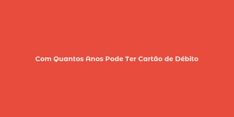 Com Quantos Anos Pode Ter Cartão de Débito