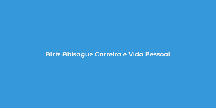 Atriz Abisague Carreira e Vida Pessoal