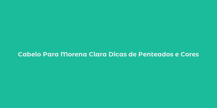 Cabelo Para Morena Clara Dicas de Penteados e Cores