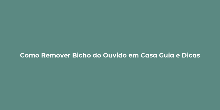 Como Remover Bicho do Ouvido em Casa Guia e Dicas