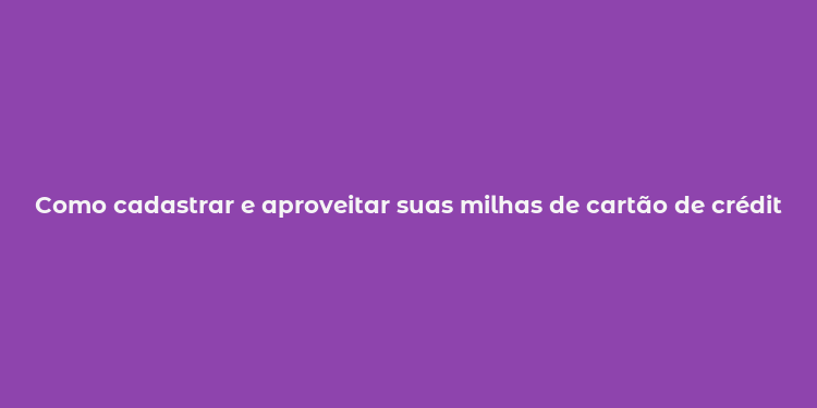 Como cadastrar e aproveitar suas milhas de cartão de crédito  Guia completo