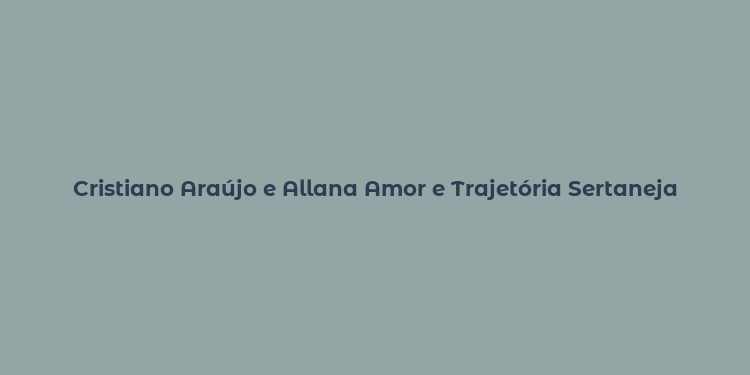 Cristiano Araújo e Allana Amor e Trajetória Sertaneja