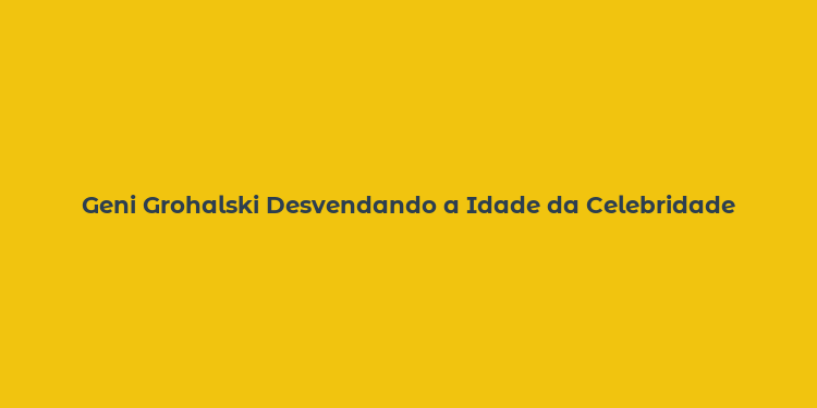 Geni Grohalski Desvendando a Idade da Celebridade