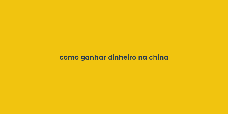 como ganhar dinheiro na china