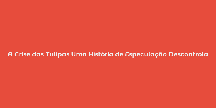 A Crise das Tulipas Uma História de Especulação Descontrolada