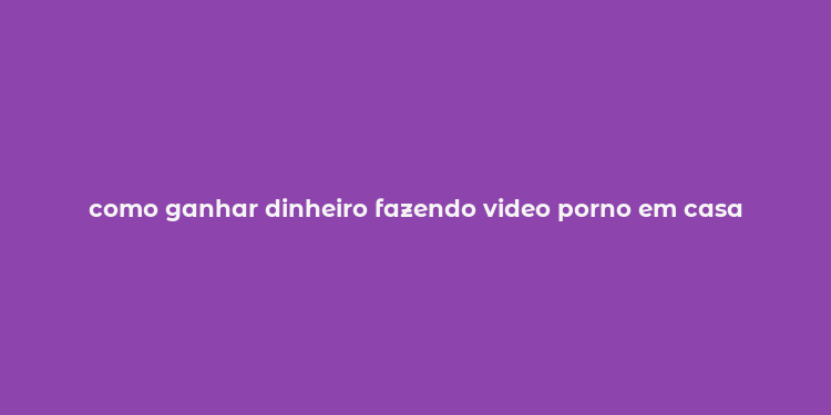 como ganhar dinheiro fazendo video porno em casa