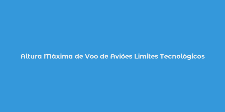 Altura Máxima de Voo de Aviões Limites Tecnológicos