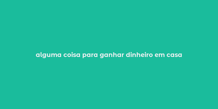 alguma coisa para ganhar dinheiro em casa