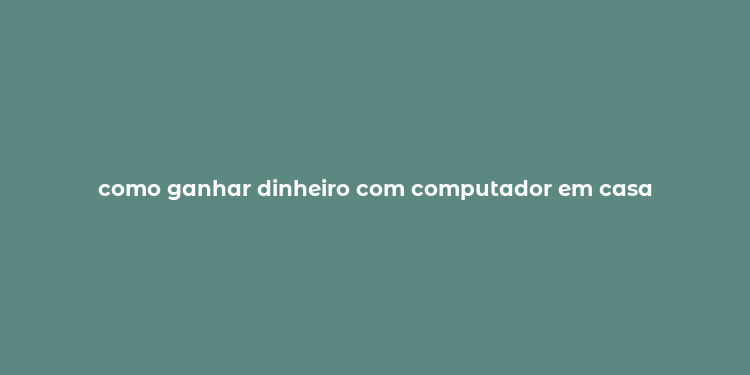 como ganhar dinheiro com computador em casa