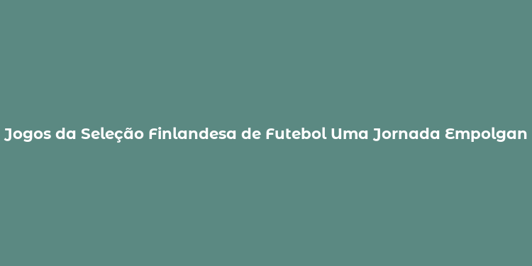 Jogos da Seleção Finlandesa de Futebol Uma Jornada Empolgante