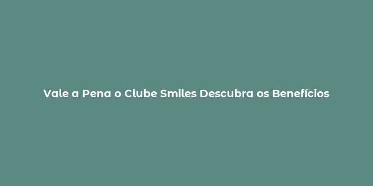 Vale a Pena o Clube Smiles Descubra os Benefícios