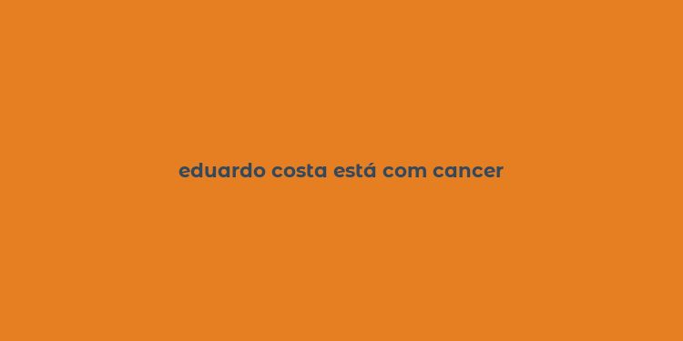 eduardo costa está com cancer