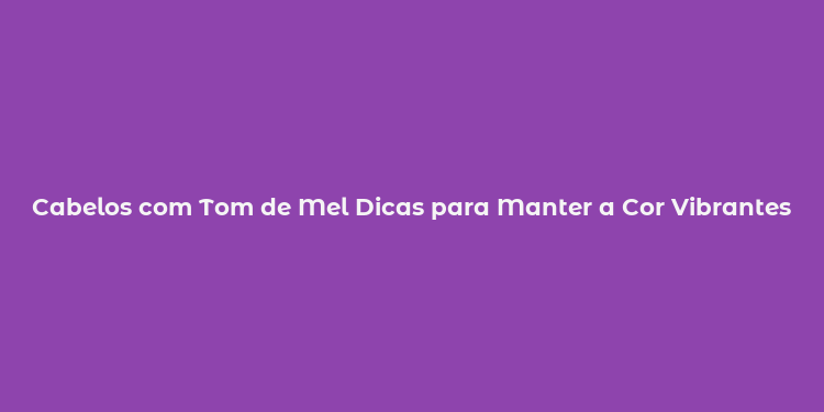 Cabelos com Tom de Mel Dicas para Manter a Cor Vibrantes