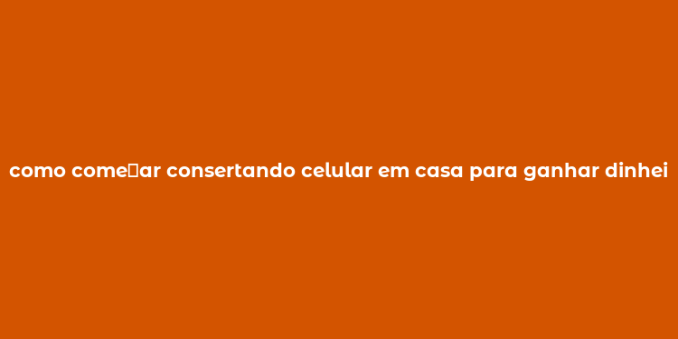 como come？ar consertando celular em casa para ganhar dinheiro