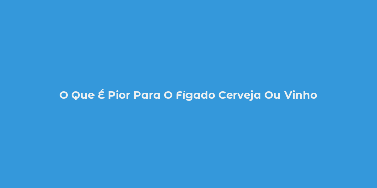 O Que É Pior Para O Fígado Cerveja Ou Vinho