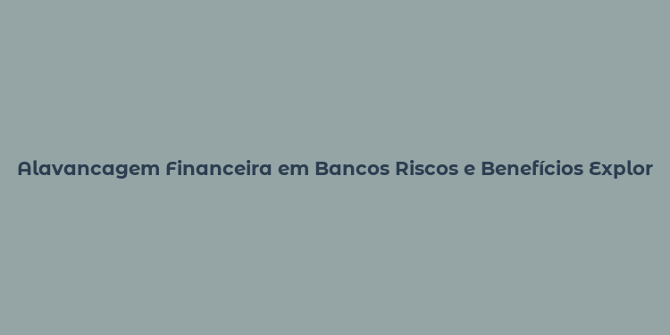 Alavancagem Financeira em Bancos Riscos e Benefícios Explorados