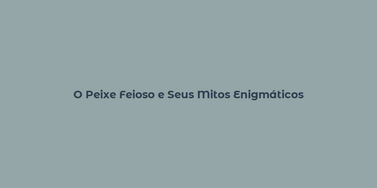 O Peixe Feioso e Seus Mitos Enigmáticos