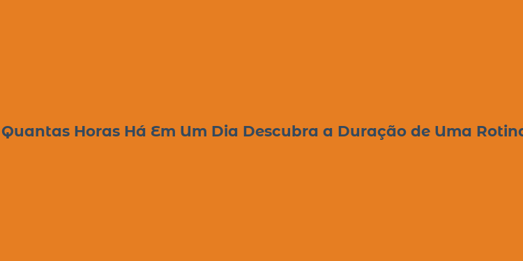 Quantas Horas Há Em Um Dia Descubra a Duração de Uma Rotina