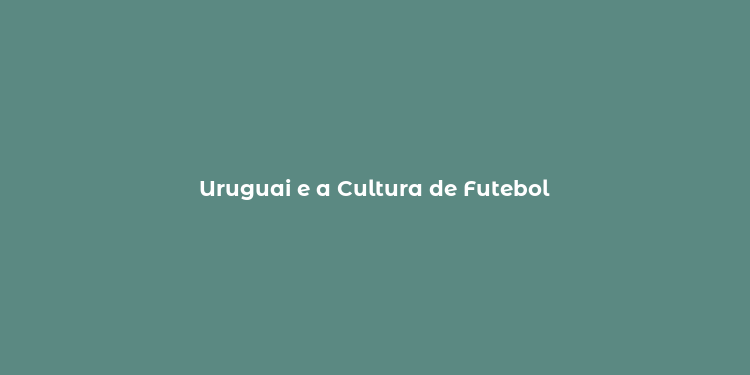 Uruguai e a Cultura de Futebol