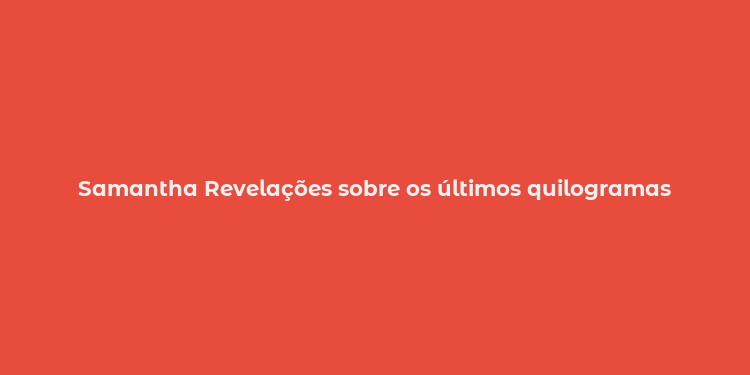 Samantha Revelações sobre os últimos quilogramas