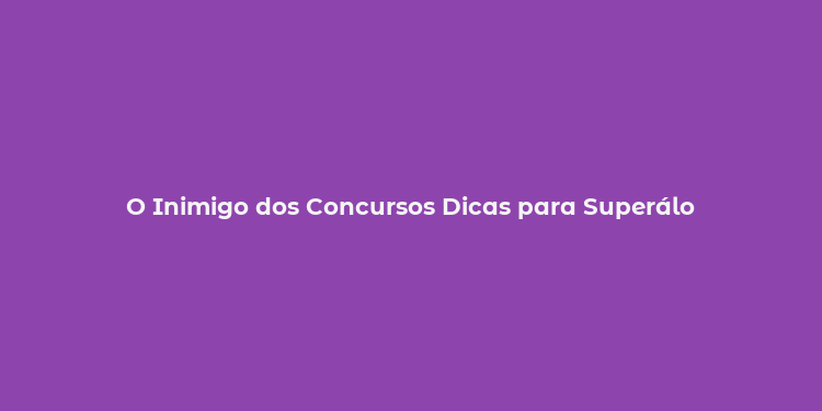 O Inimigo dos Concursos Dicas para Superálo