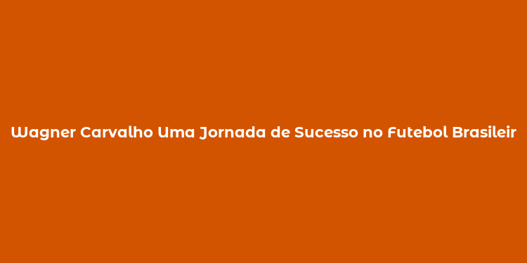 Wagner Carvalho Uma Jornada de Sucesso no Futebol Brasileiro