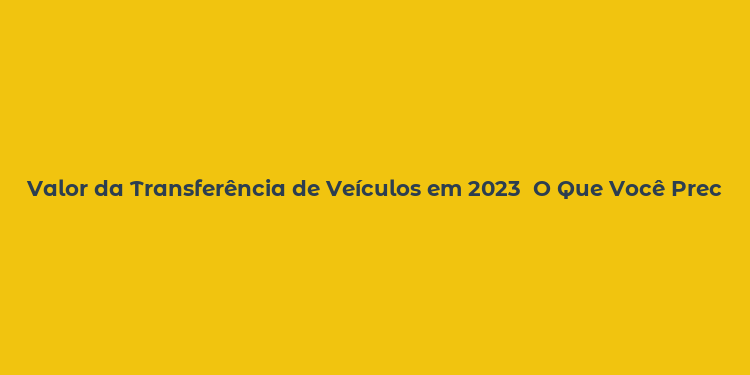 Valor da Transferência de Veículos em 2023  O Que Você Precisa Saber