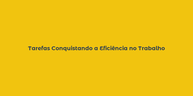 Tarefas Conquistando a Eficiência no Trabalho