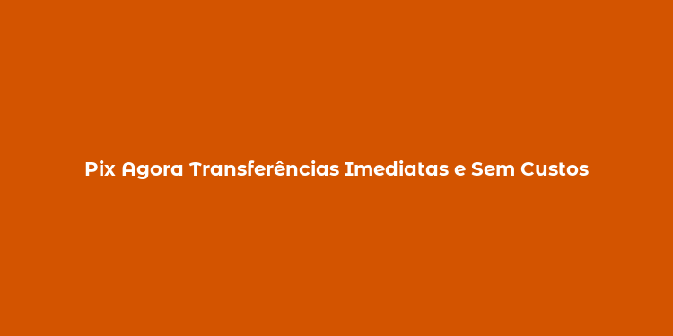 Pix Agora Transferências Imediatas e Sem Custos