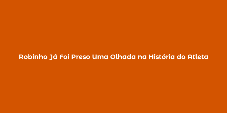 Robinho Já Foi Preso Uma Olhada na História do Atleta