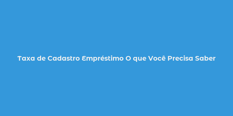 Taxa de Cadastro Empréstimo O que Você Precisa Saber