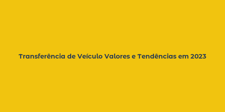 Transferência de Veículo Valores e Tendências em 2023