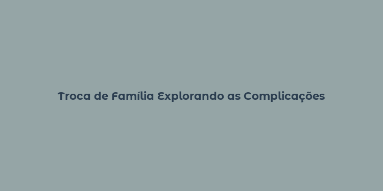 Troca de Família Explorando as Complicações