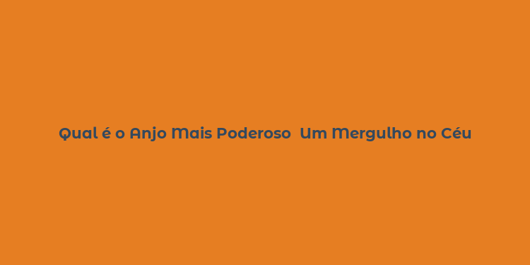 Qual é o Anjo Mais Poderoso  Um Mergulho no Céu