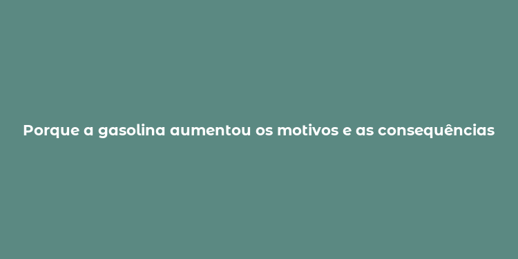 Porque a gasolina aumentou os motivos e as consequências