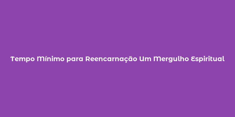 Tempo Mínimo para Reencarnação Um Mergulho Espiritual