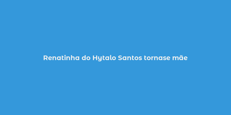 Renatinha do Hytalo Santos tornase mãe