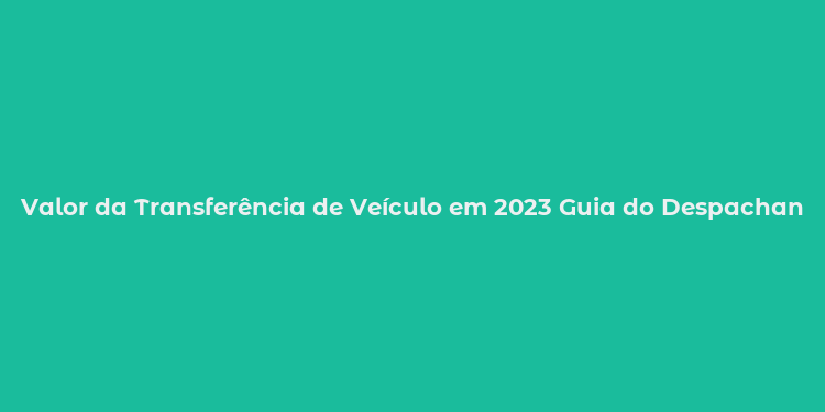 Valor da Transferência de Veículo em 2023 Guia do Despachante