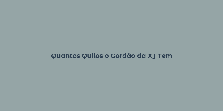 Quantos Quilos o Gordão da XJ Tem