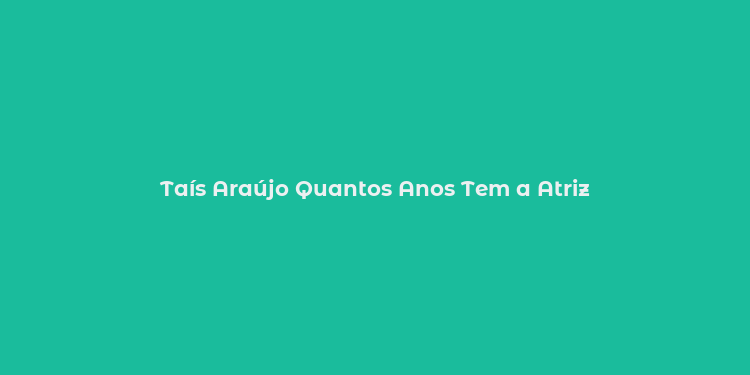 Taís Araújo Quantos Anos Tem a Atriz