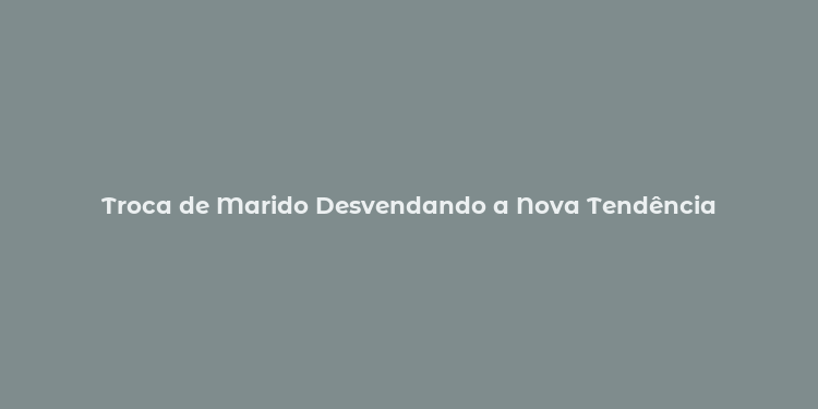 Troca de Marido Desvendando a Nova Tendência