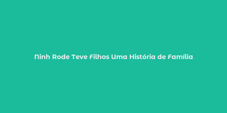 Ninh Rode Teve Filhos Uma História de Família