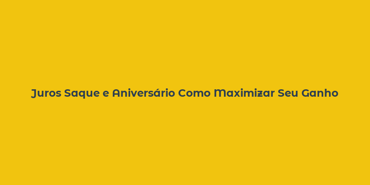 Juros Saque e Aniversário Como Maximizar Seu Ganho