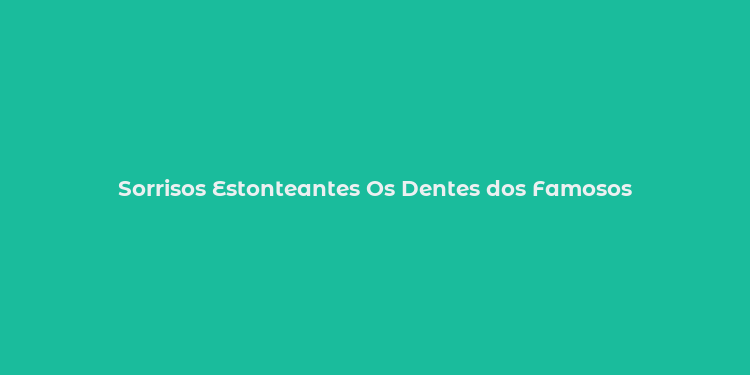 Sorrisos Estonteantes Os Dentes dos Famosos