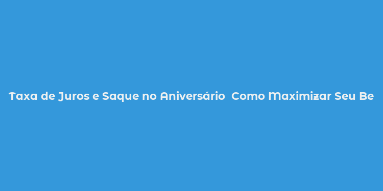 Taxa de Juros e Saque no Aniversário  Como Maximizar Seu Benefício