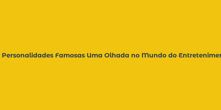 Personalidades Famosas Uma Olhada no Mundo do Entretenimento